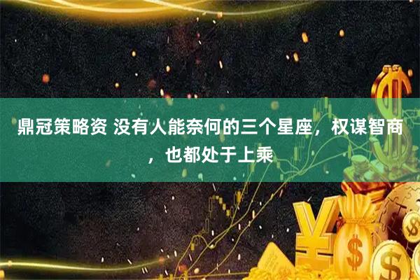 鼎冠策略资 没有人能奈何的三个星座，权谋智商，也都处于上乘