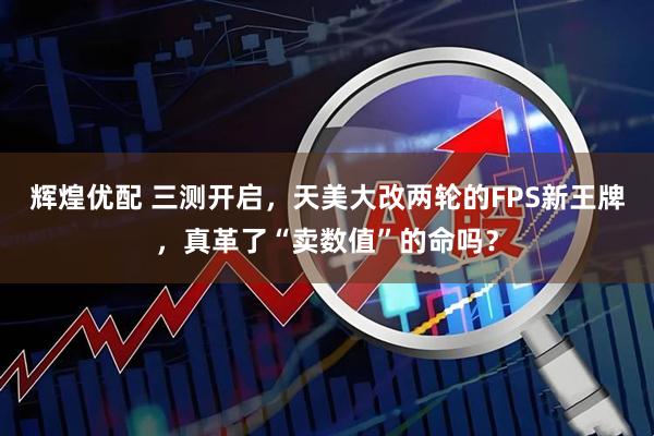 辉煌优配 三测开启，天美大改两轮的FPS新王牌，真革了“卖数值”的命吗？