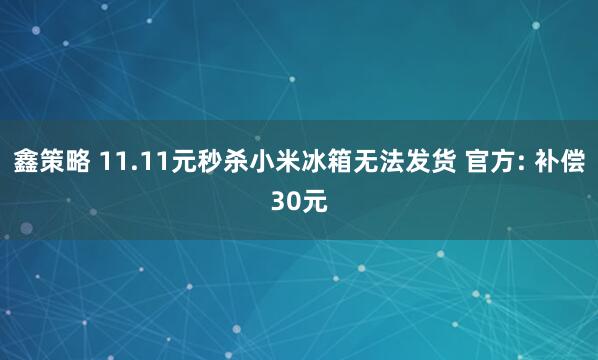 鑫策略 11.11元秒杀小米冰箱无法发货 官方: 补偿30元