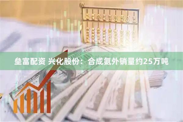 垒富配资 兴化股份：合成氨外销量约25万吨