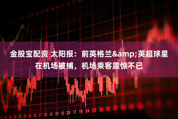 金股宝配资 太阳报：前英格兰&英超球星在机场被捕，机场乘客震惊不已