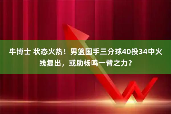 牛博士 状态火热！男篮国手三分球40投34中火线复出，或助杨鸣一臂之力？