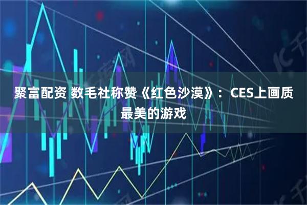 聚富配资 数毛社称赞《红色沙漠》：CES上画质最美的游戏