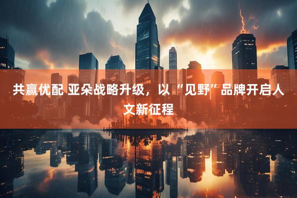 共赢优配 亚朵战略升级，以 “见野”品牌开启人文新征程