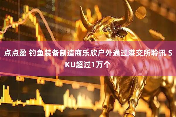 点点盈 钓鱼装备制造商乐欣户外通过港交所聆讯 SKU超过1万个