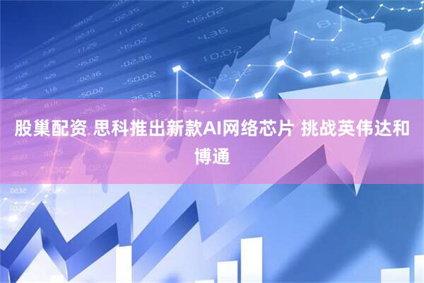 股巢配资 思科推出新款AI网络芯片 挑战英伟达和博通