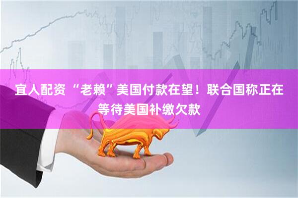 宜人配资 “老赖”美国付款在望！联合国称正在等待美国补缴欠款