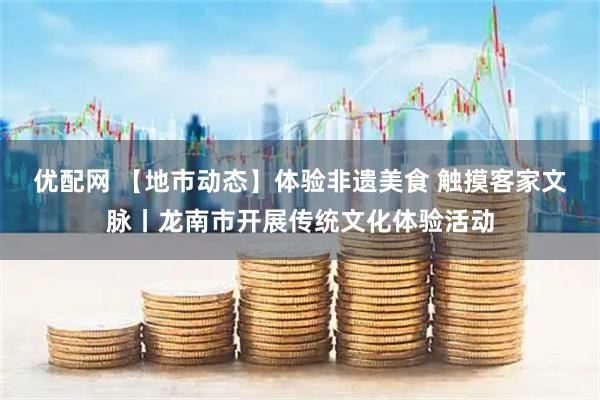 优配网 【地市动态】体验非遗美食 触摸客家文脉丨龙南市开展传统文化体验活动