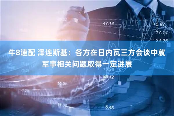 牛8速配 泽连斯基：各方在日内瓦三方会谈中就军事相关问题取得一定进展