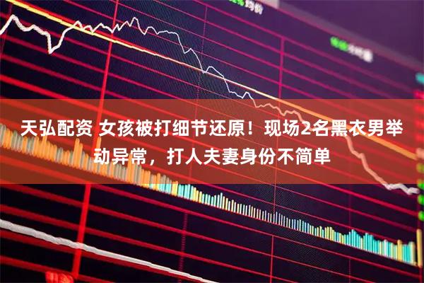 天弘配资 女孩被打细节还原！现场2名黑衣男举动异常，打人夫妻身份不简单