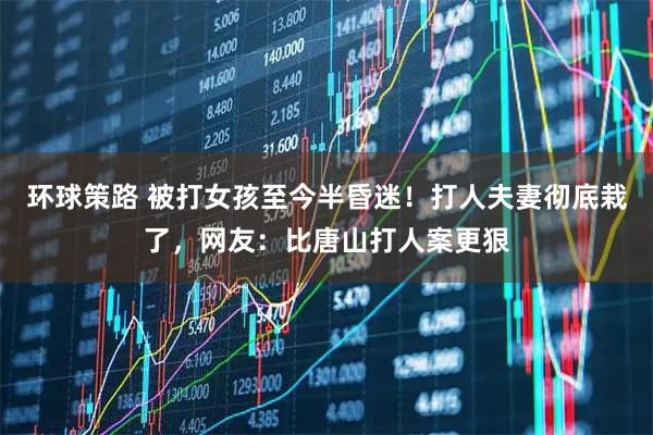 环球策路 被打女孩至今半昏迷！打人夫妻彻底栽了，网友：比唐山打人案更狠