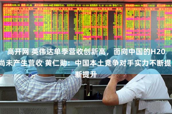 高开网 英伟达单季营收创新高，面向中国的H200尚未产生营收 黄仁勋：中国本土竞争对手实力不断提升