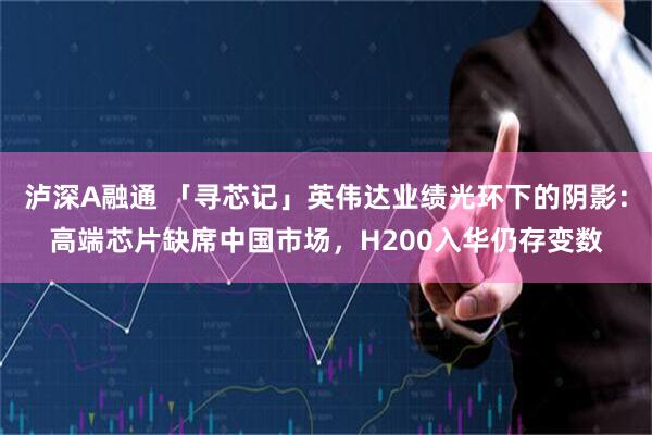 泸深A融通 「寻芯记」英伟达业绩光环下的阴影：高端芯片缺席中国市场，H200入华仍存变数