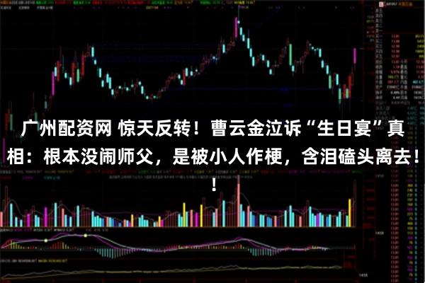 广州配资网 惊天反转！曹云金泣诉“生日宴”真相：根本没闹师父，是被小人作梗，含泪磕头离去！