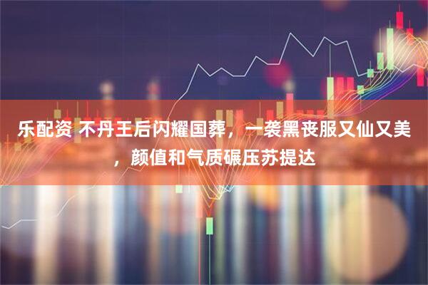 乐配资 不丹王后闪耀国葬，一袭黑丧服又仙又美，颜值和气质碾压苏提达