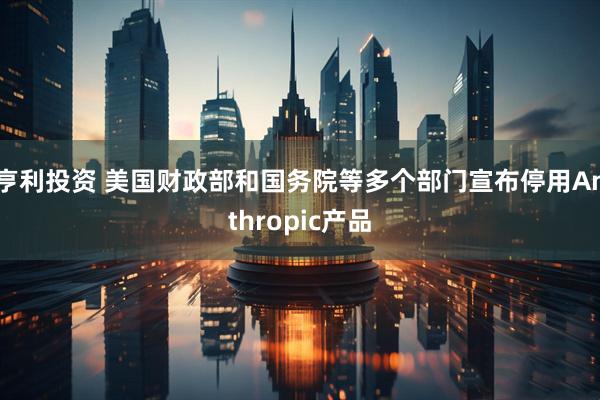 亨利投资 美国财政部和国务院等多个部门宣布停用Anthropic产品